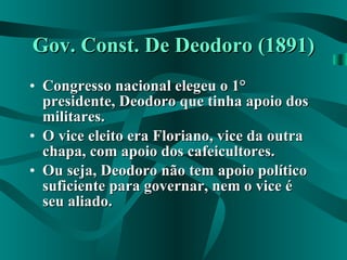 Gov. Const. De Deodoro (1891) Congresso nacional elegeu o 1° presidente, Deodoro que tinha apoio dos militares. O vice eleito era Floriano, vice da outra chapa, com apoio dos cafeicultores. Ou seja, Deodoro não tem apoio político suficiente para governar, nem o vice é seu aliado. 