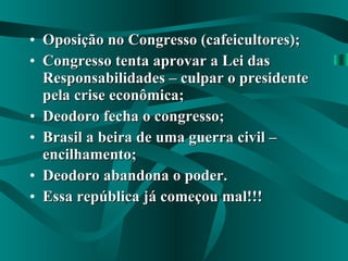 Oposição no Congresso (cafeicultores); Congresso tenta aprovar a Lei das Responsabilidades – culpar o presidente pela crise econômica; Deodoro fecha o congresso; Brasil a beira de uma guerra civil – encilhamento; Deodoro abandona o poder. Essa república já começou mal!!! 
