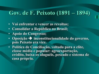 Gov. de F. Peixoto (1891 – 1894) Vai enfrentar e vencer as revoltas; Consolidar a República no Brasil; Apoio do Congresso; Oposição    inconstitucionalidade do governo, pois Peixoto era vice. Política de Conciliação, voltada para a elite, classe média e popular: agroexportação, crédito, baixa os aluguéis, pescado e sistema de casa própria. 