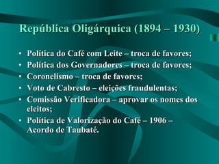 República Oligárquica (1894 – 1930) Política do Café com Leite – troca de favores; Política dos Governadores – troca de favores; Coronelismo – troca de favores; Voto de Cabresto – eleições fraudulentas; Comissão Verificadora – aprovar os nomes dos eleitos; Política de Valorização do Café – 1906 – Acordo de Taubaté. 