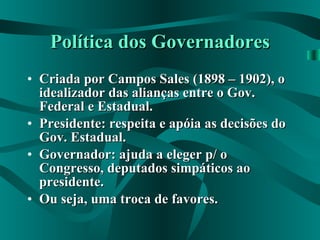 Política dos Governadores Criada por Campos Sales (1898 – 1902), o idealizador das alianças entre o Gov. Federal e Estadual. Presidente: respeita e apóia as decisões do Gov. Estadual. Governador: ajuda a eleger p/ o Congresso, deputados simpáticos ao presidente. Ou seja, uma troca de favores. 