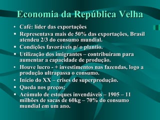 Economia da República Velha Café: líder das exportações Representava mais de 50% das exportações, Brasil atendeu 2/3 do consumo mundial. Condições favoráveis p/ o plantio. Utilização dos imigrantes – contribuíram para aumentar a capacidade de produção. Houve lucro - + investimentos nas fazendas, logo a produção ultrapassa o consumo. Início do XX – crises de superprodução. Queda nos preços; Acúmulo de estoques invendáveis – 1905 – 11 milhões de sacas de 60kg – 70% do consumo mundial em um ano. 