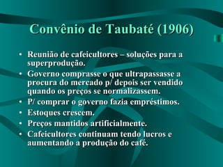 Convênio de Taubaté (1906) Reunião de cafeicultores – soluções para a superprodução. Governo comprasse o que ultrapassasse a procura do mercado p/ depois ser vendido quando os preços se normalizassem. P/ comprar o governo fazia empréstimos. Estoques crescem. Preços mantidos artificialmente. Cafeicultores continuam tendo lucros e aumentando a produção do café.   