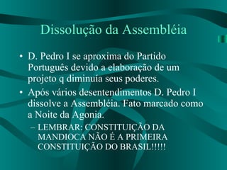 Dissolução da Assembléia D. Pedro I se aproxima do Partido Português devido a elaboração de um projeto q diminuía seus poderes. Após vários desentendimentos D. Pedro I dissolve a Assembléia. Fato marcado como a Noite da Agonia. LEMBRAR: CONSTITUIÇÃO DA MANDIOCA NÃO É A PRIMEIRA CONSTITUIÇÃO DO BRASIL!!!!! 