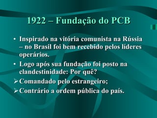 1922 – Fundação do PCB Inspirado na vitória comunista na Rússia – no Brasil foi bem recebido pelos líderes operários. Logo após sua fundação foi posto na clandestinidade: Por quê? Comandado pelo estrangeiro; Contrário a ordem pública do país. 