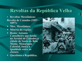 Revoltas da República Velha Revoltas Messiânicas: Revolta de Canudos (1893 – 1897): Mov. Messiânico; Miséria da região; Beato: Antonio Conselheiro que funda no Arraial de Canudos a cidade de Santa de Belo Monte. Monarquia Celestial, busca a igualdade entre as classes; Questiona a República. 
