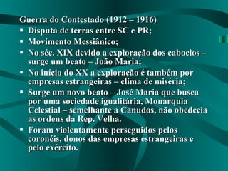 Guerra do Contestado (1912 – 1916) Disputa de terras entre SC e PR; Movimento Messiânico; No séc. XIX devido a exploração dos caboclos – surge um beato – João Maria; No início do XX a exploração é também por empresas estrangeiras – clima de miséria; Surge um novo beato – José Maria que busca por uma sociedade igualitária, Monarquia Celestial – semelhante a Canudos, não obedecia as ordens da Rep. Velha. Foram violentamente perseguidos pelos coronéis, donos das empresas estrangeiras e pelo exército. 