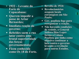 1922 – Levante do Forte de Copacabana: Querem impedir a posse de Artur Bernardes; Imediata reação do governo; Rebeldes saem a rua lutar contra uma brutal superioridade das forças governamentais; Ficou conhecida como Os 18 do Forte. Revolta de 1924: Revolucionários ocupam locais estratégicos em São Paulo; Gov. paulista foge para reorganizar a reação. Não havendo condições de resistir, o General Isidoro Dias Lopes forma a Coluna Paulista que tinha como objetivo continuar a luta contra o governo levando a revolução para outros Estados. 