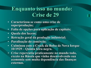 Enquanto isso no mundo:  Crise de 29 Caracterizou-se como uma crise de superprodução; Falta de opções para aplicação de capitais; Queda dos lucros; Retração geral da produção industrial; Paralisação do comércio; Culminou com o Crack da Bolsa de Nova Iorque 10/1929 – Quinta feira negra. Crise repercutiu praticamente no mundo todo, exceto na Rússia que vinha desenvolvendo sua economia sem muita dependência das finanças externas. 