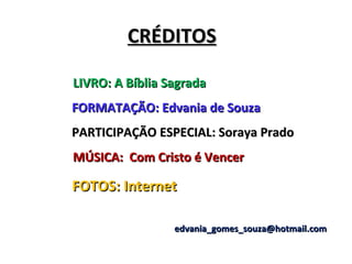 CRÉDITOS

LIVRO: A Bíblia Sagrada
FORMATAÇÃO: Edvania de Souza
PARTICIPAÇÃO ESPECIAL: Soraya Prado
MÚSICA: Com Cristo é Vencer

FOTOS: Internet

                 edvania_gomes_souza@hotmail.com
 