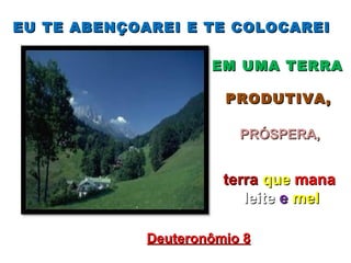 EU TE ABENÇOAREI E TE COLOCAREI

                     EM UMA TERRA

                       PRODUTIVA,

                         PRÓSPERA,


                       terra que mana
                          leite e mel

             Deuteronômio 8
 