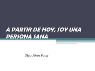 A PARTIR DE HOY, SOY UNA
PERSONA SANA
Olga Pérez Fong
 