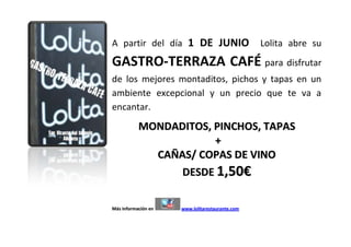 A partir del día 1 DE JUNIO                      Lolita abre su
GASTRO-TERRAZA CAFÉ para disfrutar
de los mejores montaditos, pichos y tapas en un
ambiente excepcional y un precio que te va a
encantar.
           MONDADITOS, PINCHOS, TAPAS
                       +
             CAÑAS/ COPAS DE VINO
                 DESDE 1,50€

Más información en   www.lolitarestaurante.com
 