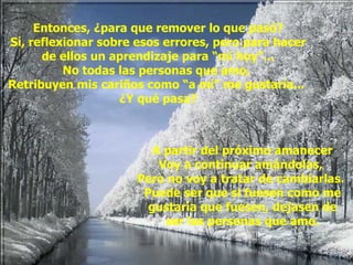 Entonces, ¿para que remover lo que pasó? Sí, reflexionar sobre esos errores, pero para hacer de ellos un aprendizaje para “mi hoy”... No todas las personas que amo,  Retribuyen mis cariños como “a mí” me gustaría...  ¿Y qué pasa? A partir del próximo amanecer Voy a continuar amándolas,  Pero no voy a tratar de cambiarlas.  Puede ser que si fuesen como me gustaría que fuesen, dejasen de ser las personas que amo. 