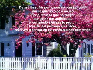 Dejaré de sufrir por lo que no consigo tener, por lo que no oigo o no leo. Por el tiempo que no tengo,  por sufrir por anticipado,  pensando siempre lo peor. A partir del próximo amanecer,  solo voy a pensar en las cosas buenas que tengo. 