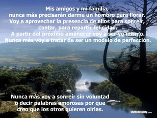 Mis amigos y mi familia,  nunca más precisarán darme un hombro para llorar.  Voy a aprovechar la presencia de ellos para sonreír,  cantar, para repartir felicidad. A partir del próximo amanecer voy a ser yo mismo. Nunca más voy a tratar de ser un modelo de perfección. Nunca más voy a sonreír sin voluntad o decir palabras amorosas por que creo que los otros quieren oírlas. 