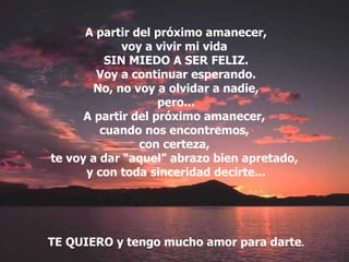 A partir del próximo amanecer, voy a vivir mi vida  SIN MIEDO A SER FELIZ. Voy a continuar esperando. No, no voy a olvidar a nadie, pero... A partir del próximo amanecer,  cuando nos encontremos,  con certeza,  te voy a dar “aquel” abrazo bien apretado,  y con toda sinceridad decirte... TE QUIERO y tengo mucho amor para darte . 