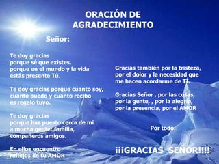 ORACI Ó N DE AGRADECIMIENTO Señor: Te doy gracias  porque sé que existes, porque en el mundo y la vida estás presente Tú. Te doy gracias porque cuanto soy, cuanto puedo y cuanto recibo es regalo tuyo. Te doy gracias porque has puesto cerca de mí a mucha gente: familia,  compañeros amigos. En ellos encuentro  reflejos de tu AMOR Gracias también por la tristeza, por el dolor y la necesidad que  me hacen acordarme de TÍ. Gracias Señor , por las cosas, por la gente, , por la alegría, por la presencia, por el AMOR Por todo: ¡¡¡GRACIAS  SEÑOR!!!! 