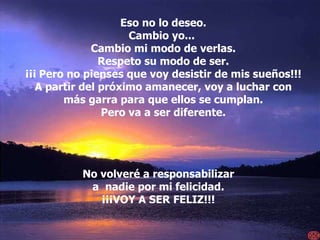 Eso no lo deseo. Cambio yo...  Cambio mi modo de verlas. Respeto su modo de ser. ¡¡¡   Pero no pienses que voy desistir de mis sueños!!! A partir del próximo amanecer, voy a luchar con más garra para que ellos se cumplan. Pero va a ser diferente. No volveré a responsabilizar a  nadie por mi felicidad. ¡¡¡VOY A SER FELIZ!!! 