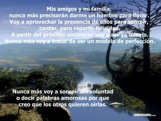 Mis amigos y mi familia,  nunca más precisarán darme un hombro para llorar.  Voy a aprovechar la presencia de ellos para sonreír,  cantar, para repartir felicidad. A partir del próximo amanecer voy a ser yo mismo. Nunca más voy a tratar de ser un modelo de perfección. Nunca más voy a sonreír sin voluntad o decir palabras amorosas por que creo que los otros quieren oírlas. 