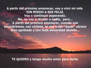 A partir del próximo amanecer, voy a vivir mi vida  SIN MIEDO A SER FELIZ. Voy a continuar esperando. No, no voy a olvidar a nadie,  pero... A partir del próximo amanecer, cuando nos encontremos, con certeza, te voy a dar “aquel” abrazo bien apretado y con toda sinceridad decirte... TE QUIERO y tengo mucho amor para darte . 
