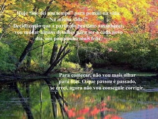 Hoje “me dei um tempo” para pensar na vida. Na minha vida!!! Decidi então que a partir do próximo amanhecer, vou mudar alguns detalhes para ser a cada novo dia, um pouquinho mais feliz. Para começar, não vou mais olhar para trás. O que passou é passado, se errei, agora não vou conseguir corrigir. 