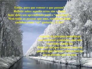 Então, para que remoer o que passou? Refletir sobre aqueles erros sim e então fazer deles um aprendizado para o “meu hoje”... Nem todas as pessoas que amo, retribuem meus carinhos como “eu” gostaria... E daí? A partir do próximo amanhecer vou continuar a amá-las, mas não vou tentar mudá-las  Pode ser até que ficassem como eu gostaria que fossem e deixassem de ser as pessoas que eu amo. 