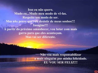 Isso eu não quero. Mudo eu...Mudo meu modo de vê-las. Respeito seu modo de ser. Mas não pense que vou desistir de meus sonhos!!! Imagine!!! A partir do próximo amanhecer, vou lutar com mais garra para que eles aconteçam. Mas vai ser diferente. Não vou mais responsabilizar a mais ninguém por minha felicidade. EU VOU SER FELIZ!!! 