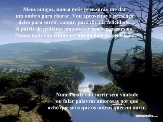 Meus amigos, nunca mais precisarão me dar um ombro para chorar. Vou aproveitar a presença deles para sorrir, cantar, para dividir felicidade. A partir do próximo amanhecer vou ser eu mesmo. Nunca mais vou tentar ser um modelo de perfeição. Nunca mais vou sorrir sem vontade ou falar palavras amorosas por que acho que sei o que os outros querem ouvir. 