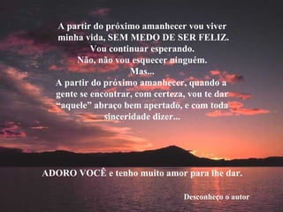 A partir do próximo amanhecer vou viver minha vida, SEM MEDO DE SER FELIZ. Vou continuar esperando. Não, não vou esquecer ninguém. Mas... A partir do próximo amanhecer, quando a  gente se encontrar, com certeza, vou te dar “ aquele” abraço bem apertado, e com toda sinceridade dizer... ADORO VOCÊ e tenho muito amor para lhe dar. Desconheço o autor 
