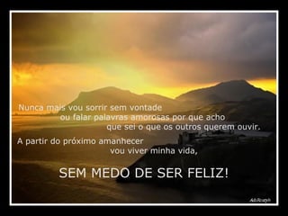 Nunca mais vou sorrir sem vontade  ou falar palavras amorosas por que acho  que sei o que os outros querem ouvir. A partir do próximo amanhecer  vou viver minha vida,  SEM MEDO DE SER FELIZ! 