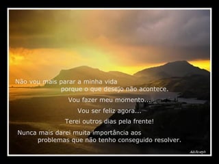 Não vou mais parar a minha vida  porque o que desejo não acontece. Vou fazer meu momento... Vou ser feliz agora... Nunca mais darei muita importância aos  problemas que não tenho conseguido resolver. Terei outros dias pela frente! 