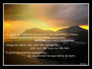 A partir do próximo amanhecer, vou agradecer a Deus,  todos os dias por me dar forças para viver,  APESAR  dos meus problemas. Chega de sofrer pelo que não consigo ter,  pelo que não ouço ou não leio. A partir do próximo amanhecer,  só vou pensar no que tenho de bom. 