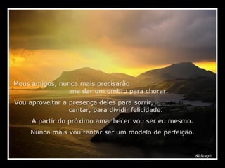 Meus amigos, nunca mais precisarão  me dar um ombro para chorar.  Vou aproveitar a presença deles para sorrir,  cantar, para dividir felicidade. A partir do próximo amanhecer vou ser eu mesmo. Nunca mais vou tentar ser um modelo de perfeição. 