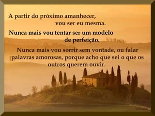 A partir do próximo amanhecer,  vou ser eu mesma.   Nunca mais vou tentar ser um modelo  de perfeição.   Nunca mais vou sorrir sem vontade, ou falar palavras amorosas, porque acho que sei o que os outros querem ouvir.   