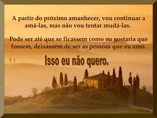 A partir do próximo amanhecer, vou continuar a amá-las, mas não vou tentar mudá-las.   Isso eu não quero. Pode ser até que se ficassem como eu gostaria que fossem, deixassem de ser as pessoas que eu amo. 
