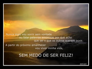 Nunca mais vou sorrir sem vontade  ou falar palavras amorosas por que acho  que sei o que os outros querem ouvir. A partir do próximo amanhecer  vou viver minha vida,  SEM MEDO DE SER FELIZ! 