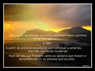 Nem todas as pessoas que amo, retribuem meus carinhos como “eu” gostaria...  E daí?  A partir do próximo amanhecer vou continuar a amá-las,  mas não vou tentar mudá-las.  Pode ser até que ficassem como eu gostaria que fossem e deixassem de ser as pessoas que eu amo.  