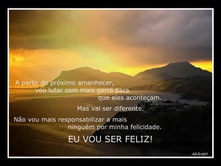 A partir do próximo amanhecer,  vou lutar com mais garra para  que eles aconteçam. Mas vai ser diferente. Não vou mais responsabilizar a mais  ninguém por minha felicidade. EU VOU SER FELIZ! 