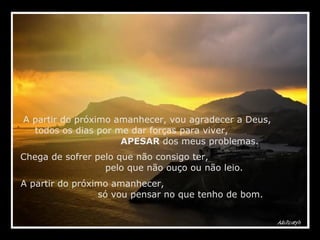 A partir do próximo amanhecer, vou agradecer a Deus,  todos os dias por me dar forças para viver,  APESAR  dos meus problemas. Chega de sofrer pelo que não consigo ter,  pelo que não ouço ou não leio. A partir do próximo amanhecer,  só vou pensar no que tenho de bom. 