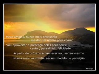 Meus amigos, nunca mais precisarão  me dar um ombro para chorar.  Vou aproveitar a presença deles para sorrir,  cantar, para dividir felicidade. A partir do próximo amanhecer vou ser eu mesmo. Nunca mais vou tentar ser um modelo de perfeição. 
