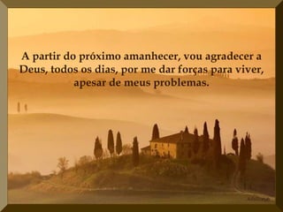 A partir do próximo amanhecer, vou agradecer a
Deus, todos os dias, por me dar forças para viver,
           apesar de meus problemas.
 