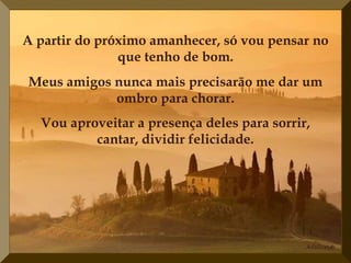 A partir do próximo amanhecer, só vou pensar no
               que tenho de bom.
Meus amigos nunca mais precisarão me dar um
            ombro para chorar.
  Vou aproveitar a presença deles para sorrir,
          cantar, dividir felicidade.
 
