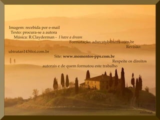 Imagem: recebida por e-mail
 Texto: procura-se a autora
   Música: R.Clayderman - I have a dream
                                  Formatação: adsrcatyb@terra.com.br
                                                                 Revisão:
ubiratan143@oi.com.br
                          Site: www.momentos-pps.com.br
                                                          Respeite os direitos
                   autorais e de quem formatou este trabalho
 
