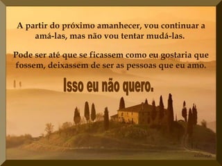 A partir do próximo amanhecer, vou continuar a
amá-las, mas não vou tentar mudá-las.
Pode ser até que se ficassem como eu gostaria que
fossem, deixassem de ser as pessoas que eu amo.
 