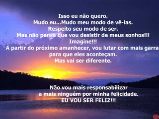 Isso eu não quero. Mudo eu...Mudo meu modo de vê-las. Respeito seu modo de ser. Mas não pense que vou desistir de meus sonhos!!! Imagine!!! A partir do próximo amanhecer, vou lutar com mais garra  para que eles aconteçam. Mas vai ser diferente. Não vou mais responsabilizar a mais ninguém por minha felicidade. EU VOU SER FELIZ!!! 