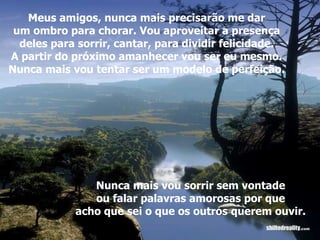 Meus amigos, nunca mais precisarão me dar um ombro para chorar. Vou aproveitar a presença deles para sorrir, cantar, para dividir felicidade. A partir do próximo amanhecer vou ser eu mesmo. Nunca mais vou tentar ser um modelo de perfeição. Nunca mais vou sorrir sem vontade ou falar palavras amorosas por que acho que sei o que os outros querem ouvir. 