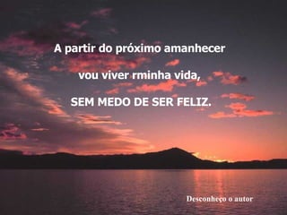 Desconheço o autor A partir do próximo amanhecer  vou viver rminha vida,  SEM MEDO DE SER FELIZ. 