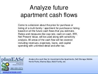 apartment cash flows 
Come to a decision about the price for purchase or 
listing of a multi-family / apartment for purchase or listing 
based on all the future cash flows that you estimate. 
Ratios and measures like cap rate, cash-on-cash, IRR, 
Net Present Value, will be used along with sensitivity 
analysis. All areas of the cash flow will be covered 
including revenues, expenses, loans, and capital 
spending with unlimited detail and after tax. 
www.planease.com 
Analyze future 
Analyze the cash flow for investments like Apartments, Self-Storage, Mobile 
Home Parks, Marina Slips, Multi-Family, etc 
 