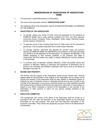 MEMORANDUM OF ASSOCIATION OF ASSOCIATION
                                         NAME
1.   This document is called Memorandum of Association.

2.   The name of the association shall be “ASSOCIATION NAME”.

3.   The registered office of the Association shall be at ASSOCIATION NAME and ADDRESS
     OF THE COMPLEX

4.   OBJECTIVES OF THE ASSOCIATION:

     a. To provide, without any motive of profit, social aid especially for the residents of
        COMPLEX NAME and to make services available from Govt. and other agencies
        concerning Roads, Footpaths, Parks, Streetlights, Water supply, Electricity supply,
        Animal nuisance, Pollution etc.

     b. To approach courts of law, including High Court of <Sate name> for the redressal of
        grievances, if the competent authorities fail to render justice otherwise.

     c.   To manage, maintain, administer and regulate the common areas and common
          facilities at COMPLEX NAME and ADDRESS as the custodian, to the best advantage
          and benefit of all the Members of the Association. To represent the Members in all
          matters pertaining to their common problems in the premises and settle or
          compromise with third parties any matter or dispute affecting the common problems
          in the premises.

     d. To promote close co-operation between Members, render all possible advice and
        guidance to Members relating to ownership and enjoyment of apartments and to
        provide such amenities and facilities to Members from time to time as the Board of
        Managers may deem fit.

5.   INCOME AND PROPERTY:

     The Income and the property of the Association, where-so-ever derived from, shall be
     applied solely for the promotion of the objects of the Association and no portion of the
     income and property of the Association shall be paid, applied or transferred directly or
     indirectly by way of dividends, bonus or otherwise how-so-ever by way of profit to any
     member of the Association or any person claiming through any of the members provided
     that nothing hereto contained shall prevent the payment in good faith of remuneration or
     reward to any officer, employee or servant of the Association or any member of the
     Association or other persons in return for any service actually rendered to the
     Association.

6.   EXECUTIVE COMMITTEE:

     The management and control of the affairs of the Association shall be carried on in
     accordance with the rules and Bye-laws of the Association framed by the Executive
     Committee for the said purpose. This shall form the Executive Committee or the
     Executive Committee. Their names and signatures are given herein to the Memorandum
     of Association.

                                                                                    Template provided by




                                                                                   http://www.apnacomplex.com
 